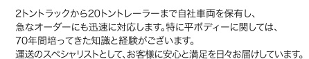 2トントラックから20トントレーラーまで自社車両を保有し、急なオーダーにも迅速に対応します。特に平ボディーに関しては、70年間培ってきた知識と経験がございます。運送のスペシャリストとして、お客様に安心と満足を日々お届けしています。