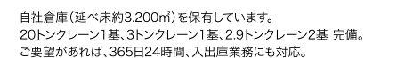 自社倉庫（延べ床約3.200㎡）を保有しています。20トンクレーン一基、3トンクレーン一基、2.9トンクレーン二基 完備。ご要望があれば、365日24時間、入出庫業務にも対応。