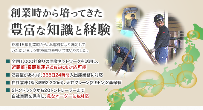 創業時から培ってきた豊富な知識と経験。全国1,000社余りの同業ネットワークを活用し、近距離・長距離運送どちらにも対応。可能ご要望があれば、365日24時間入出庫業務に対応。自社倉庫（延べ床約2,300㎡）、天井クレーン(2.9トン)2基保有。2トントラックから20トントレーラーまで自社車両を保有し、急なオーダーにも対応。