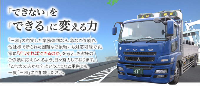 「できない」を「できる」に変える力。「三和」の充実した業務体制なら、急なご依頼や、他社様で断られた困難なご依頼にも対応可能です。常に「どうすればできるのか」を考え、お客様のご依頼に応えられるよう、日々努力しております。「これ大丈夫かな？」というようなご用件でも、一度「三和」にご相談ください。